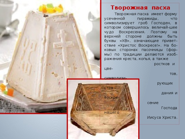 Творожная пасха  Творожная пасха имеет форму усеченной пирамиды, что символизирует гроб Господен, в котором совершилось величай-шее чудо Воскресения. Поэтому на верхней стороне должны быть буквы «ХВ», означающие привет-ствие «Христос Воскресе!». На бо-ковых сторонах пасочницы (фор-мы) по традиции делаются изоб-ражения креста, копья, а также  ростков и цве-  тов, символизи-  рующих стра -  дания и воскре-  сение  Господа нашего  Иисуса Христа. 