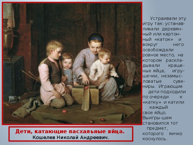  Устраивали эту игру так: устанав-ливали деревян-ный или картон-ный «каток» и вокруг него освобождали ровное место, на котором раскла-дывали краше-ные яйца, игру-шечки, незамыс-ловатые суве-ниры. Играющие дети подходили по очереди к «катку» и катили каждый свое яйцо. Выигры-шем становился тот предмет, которого яичко коснулось. Дети, катающие пасхальные яйца.  Кошелев Николай Андреевич. 