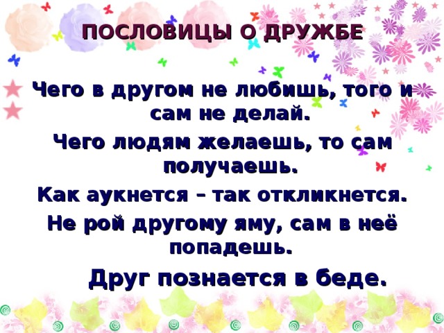 ПОСЛОВИЦЫ О ДРУЖБЕ  Чего в другом не любишь, того и сам не делай. Чего людям желаешь, то сам получаешь. Как аукнется – так откликнется. Не рой другому яму, сам в неё попадешь.  Друг познается в беде. 