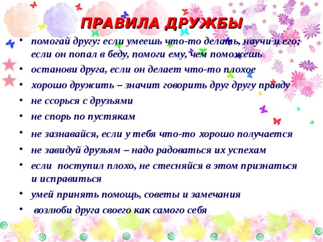 ПРАВИЛА ДРУЖБЫ помогай другу: если умеешь что-то делать, научи и его; если он попал в беду, помоги ему, чем поможешь останови друга, если он делает что-то плохое хорошо дружить – значит говорить друг другу правду не ссорься с друзьями не спорь по пустякам не зазнавайся, если у тебя что-то  хорошо получается не завидуй друзьям – надо радоваться их успехам если поступил плохо, не стесняйся в этом признаться и исправиться умей принять помощь, советы и замечания  возлюби друга своего как самого себя 
