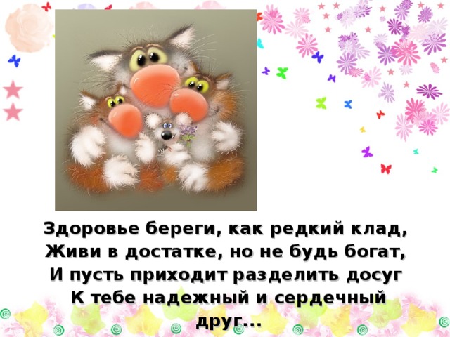 Здоровье береги, как редкий клад, Живи в достатке, но  не будь богат, И пусть приходит разделить досуг К тебе надежный и сердечный друг... 