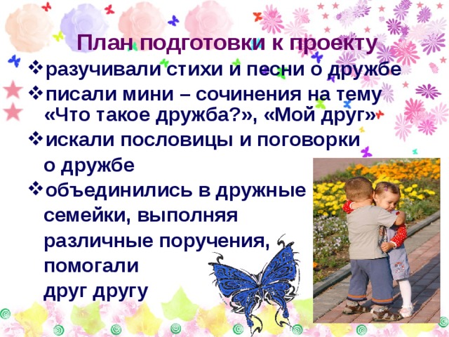  План подготовки к проекту разучивали стихи и песни о дружбе писали мини – сочинения на тему «Что такое дружба?», «Мой друг» искали пословицы и поговорки  о дружбе объединились в дружные  семейки, выполняя  различные поручения,  помогали  друг другу 