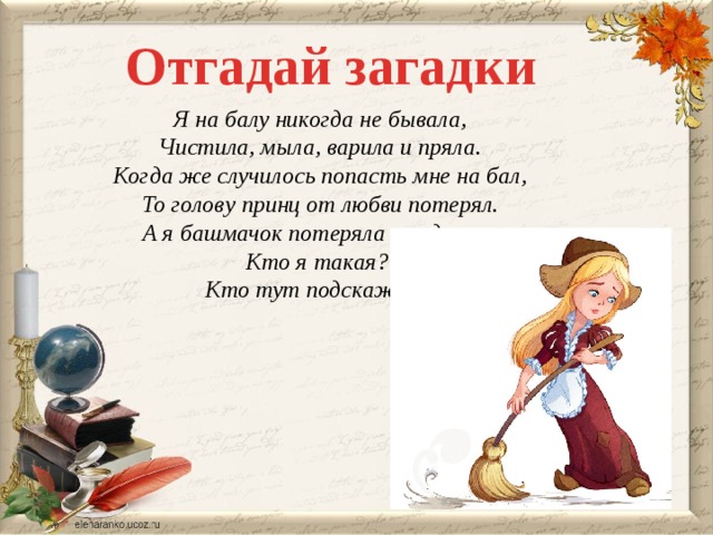 Отгадай загадки Я на балу никогда не бывала, Чистила, мыла, варила и пряла. Когда же случилось попасть мне на бал, То голову принц от любви потерял. А я башмачок потеряла тогда же. Кто я такая? Кто тут подскажет?  