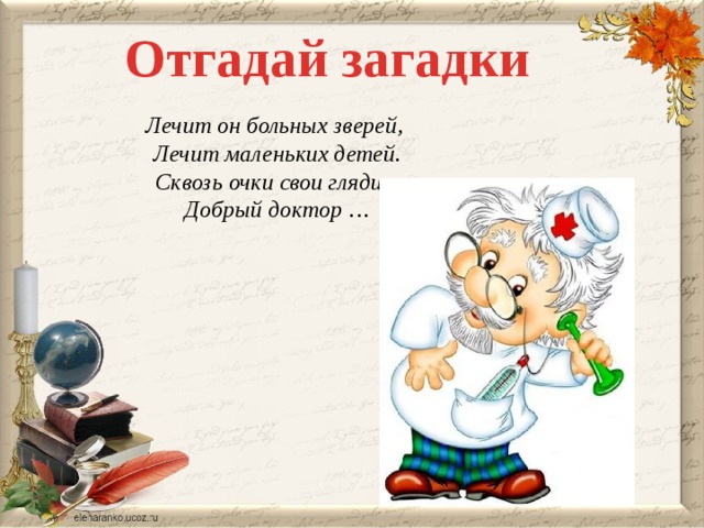 Отгадай загадки Лечит он больных зверей, Лечит маленьких детей. Сквозь очки свои глядит Добрый доктор …  