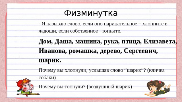 Физминутка - Я называю слово, если оно нарицательное – хлопните в ладоши, если собственное –топните.  Дом, Даша, машина, рука, птица, Елизавета, Иванова, ромашка, дерево, Сергеевич, шарик. Почему вы хлопнули, услышав слово “шарик”? (кличка собаки) Почему вы топнули? (воздушный шарик) 