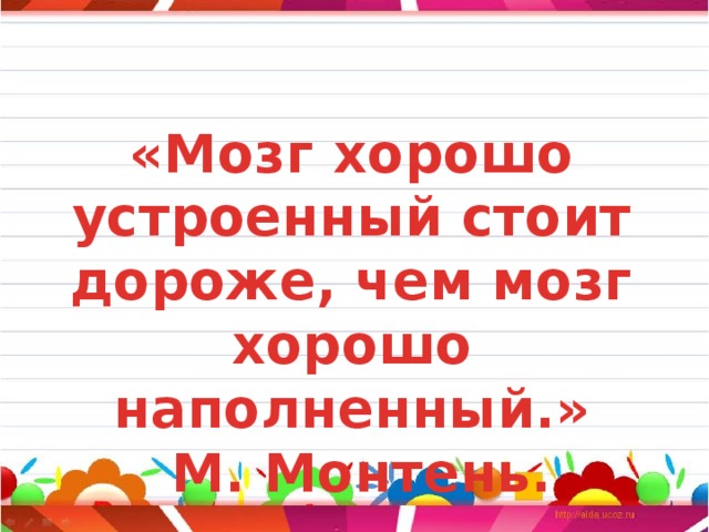 «Мозг хорошо устроенный стоит дороже, чем мозг хорошо наполненный.»  М. Монтень. 