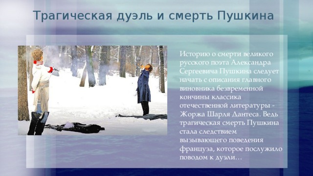 Трагическая дуэль и смерть Пушкина Историю о смерти великого русского поэта Александра Сергеевича Пушкина следует начать с описания главного виновника безвременной кончины классика отечественной литературы - Жоржа Шарля Дантеса. Ведь трагическая смерть Пушкина стала следствием вызывающего поведения француза, которое послужило поводом к дуэли… 