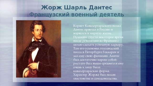  Жорж Шарль Дантес  Французский военный деятель   Корнет Кавалергардского полка Дантес приехал в Россию и ворвался в мирную жизнь Пушкина спустя некоторое время после революции во Франции с целью сделать успешную карьеру. Там его усыновил голландский посол в Петербурге Геккерен и дал ему свою фамилию. Дантес был достаточно хорош собой: рост его был выше среднего и ему очень к лицу была кавалергардская форма. Характер Жоржа был полон хвастовства и самодовольства. 