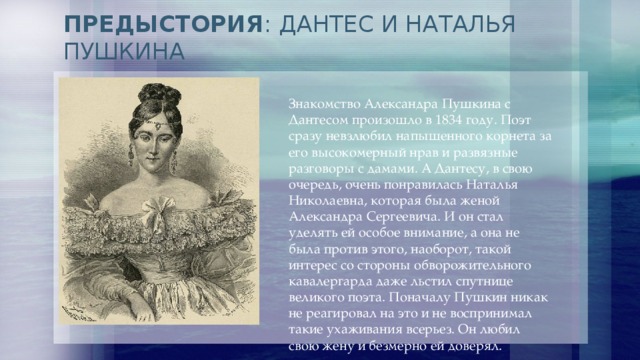 ПРЕДЫСТОРИЯ : ДАНТЕС И НАТАЛЬЯ ПУШКИНА Знакомство Александра Пушкина с Дантесом произошло в 1834 году. Поэт сразу невзлюбил напыщенного корнета за его высокомерный нрав и развязные разговоры с дамами. А Дантесу, в свою очередь, очень понравилась Наталья Николаевна, которая была женой Александра Сергеевича. И он стал уделять ей особое внимание, а она не была против этого, наоборот, такой интерес со стороны обворожительного кавалергарда даже льстил спутнице великого поэта. Поначалу Пушкин никак не реагировал на это и не воспринимал такие ухаживания всерьез. Он любил свою жену и безмерно ей доверял. 
