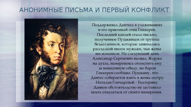 АНОНИМНЫЕ ПИСЬМА И ПЕРВЫЙ КОНФЛИКТ Поддерживал Дантеса в ухаживаниях и его приемный отец Геккерен. Последней каплей стало письмо, полученное Пушкиным от группы бездельников, которые занимались рассылкой писем мужьям, чьи жены им изменяли. На следующий день Александр Сергеевич вызвал Жоржа на дуэль, намереваясь отомстить ему за нанесенную обиду, но барон Геккерен сообщил Пушкину, что Дантес собирается взять в жены сестру Натальи Гончаровой - Екатерину. Данное обстоятельство не заставило поэта отказаться от своего намерения. 