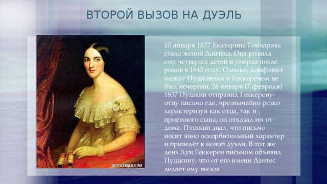 ВТОРОЙ ВЫЗОВ НА ДУЭЛЬ 10 января 1837 Екатерина Гончарова стала женой Дантеса. Она родила ему четверых детей и умерла после родов в 1843 году. Однако, конфликт между Пушкиным и Геккереном не был исчерпан. 26 января (7 февраля) 1837 Пушкин отправил Геккерену-отцу письмо где, чрезвычайно резко характеризуя как отца, так и приёмного сына, он отказал им от дома. Пушкин знал, что письмо носит явно оскорбительный характер и приведёт к новой дуэли. В тот же день Луи Геккерен письмом объявил Пушкину, что от его имени Дантес делает ему вызов 