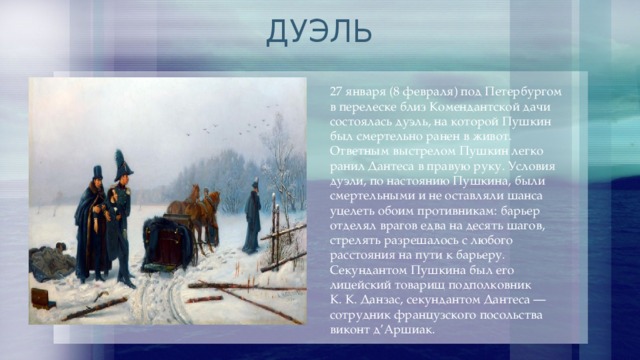 ДУЭЛЬ 27 января (8 февраля) под Петербургом в перелеске близ Комендантской дачи состоялась дуэль, на которой Пушкин был смертельно ранен в живот. Ответным выстрелом Пушкин легко ранил Дантеса в правую руку. Условия дуэли, по настоянию Пушкина, были смертельными и не оставляли шанса уцелеть обоим противникам: барьер отделял врагов едва на десять шагов, стрелять разрешалось с любого расстояния на пути к барьеру. Секундантом Пушкина был его лицейский товарищ подполковник К. К. Данзас, секундантом Дантеса — сотрудник французского посольства виконт д’Аршиак. 