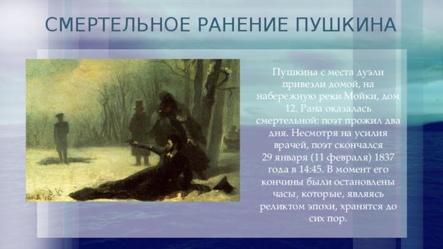 СМЕРТЕЛЬНОЕ РАНЕНИЕ ПУШКИНА Пушкина с места дуэли привезли домой, на набережную реки Мойки, дом 12. Рана оказалась смертельной: поэт прожил два дня. Несмотря на усилия врачей, поэт скончался 29 января (11 февраля) 1837 года в 14:45. В момент его кончины были остановлены часы, которые, являясь реликтом эпохи, хранятся до сих пор. 