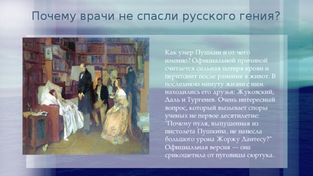 Почему врачи не спасли русского гения? Как умер Пушкин и от чего именно? Официальной причиной считается сильная потеря крови и перитонит после ранения в живот. В последнюю минуту жизни с ним находились его друзья: Жуковский, Даль и Тургенев. Очень интересный вопрос, который вызывает споры ученых не первое десятилетие: 