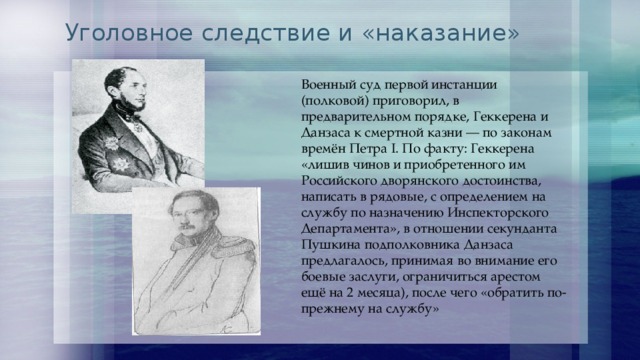 Уголовное следствие и «наказание» Военный суд первой инстанции (полковой) приговорил, в предварительном порядке, Геккерена и Данзаса к смертной казни — по законам времён Петра I. По факту: Геккерена «лишив чинов и приобретенного им Российского дворянского достоинства, написать в рядовые, с определением на службу по назначению Инспекторского Департамента», в отношении секунданта Пушкина подполковника Данзаса предлагалось, принимая во внимание его боевые заслуги, ограничиться арестом ещё на 2 месяца), после чего «обратить по- прежнему на службу» 