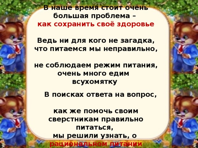    В наше время стоит очень большая проблема –  как сохранить своё здоровье   Ведь ни для кого не загадка, что питаемся мы неправильно,  не соблюдаем режим питания, очень много едим   всухомятку        В поисках ответа на вопрос,  как же помочь своим сверстникам правильно питаться,  мы решили узнать, о  рациональном питании   