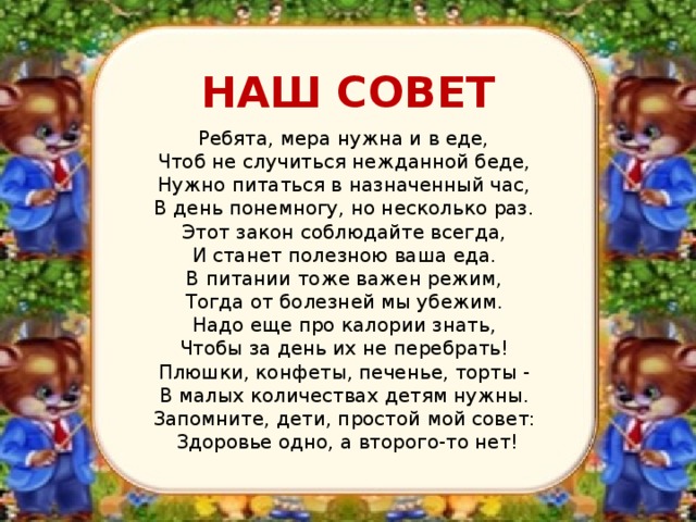  НАШ СОВЕТ  Ребята, мера нужна и в еде,  Чтоб не случиться нежданной беде,  Нужно питаться в назначенный час,  В день понемногу, но несколько раз.  Этот закон соблюдайте всегда,  И станет полезною ваша еда.  В питании тоже важен режим,  Тогда от болезней мы убежим.  Надо еще про калории знать,  Чтобы за день их не перебрать!  Плюшки, конфеты, печенье, торты -  В малых количествах детям нужны.  Запомните, дети, простой мой совет:  Здоровье одно, а второго-то нет! 