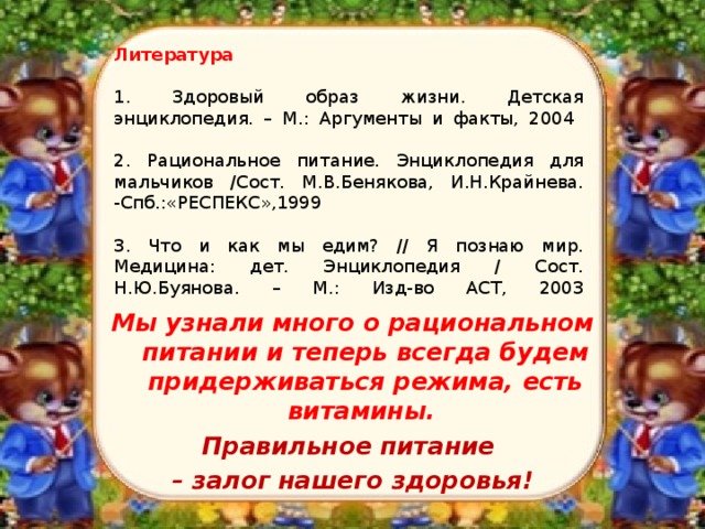    Литература   1. Здоровый образ жизни. Детская энциклопедия. – М.: Аргументы и факты, 2004   2. Рациональное питание. Энциклопедия для мальчиков /Сост. М.В.Бенякова, И.Н.Крайнева. -Спб.:«РЕСПЕКС»,1999   3. Что и как мы едим? // Я познаю мир. Медицина: дет. Энциклопедия / Сост. Н.Ю.Буянова. – М.: Изд-во АСТ, 2003   Мы узнали много о рациональном питании и теперь всегда будем придерживаться режима, есть витамины. Правильное питание – залог нашего здоровья!  