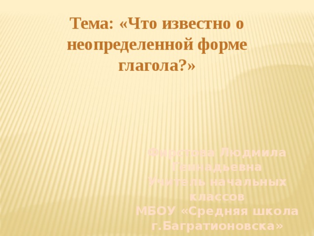 Тема: «Что известно о неопределенной форме глагола?» Фирстова Людмила Геннадьевна Учитель начальных классов МБОУ «Средняя школа г.Багратионовска» 