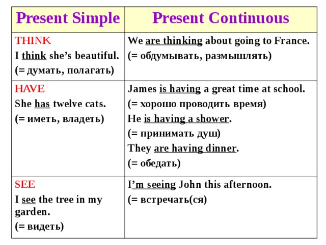 Present Simple Present Continuous THINK I think she’s beautiful. (= думать, полагать) We are thinking about going to France. (= обдумывать, размышлять) HAVE She has twelve cats. (= иметь, владеть) James is having a great time at school. (= хорошо проводить время) He is having a shower . (= принимать душ) They are having dinner . (= обедать) SEE I see the tree in my garden. (= видеть) I ’m seeing John this afternoon. (= встречать(ся) 