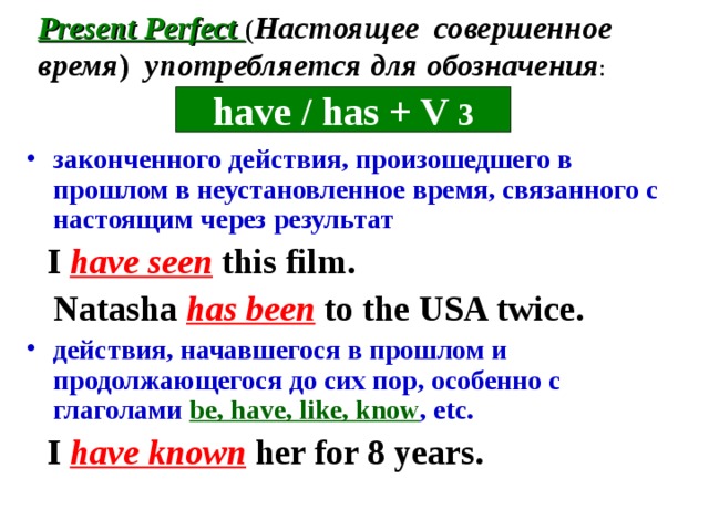 Present Perfect ( Настоящее совершенное время )  употребляется для обозначения : have / has + V 3 законченного действия, произошедшего в прошлом в неустановленное время, связанного с настоящим через результат  I have seen this film.  Natasha has been to the USA twice. действия, начавшегося в прошлом и продолжающегося до сих пор, особенно с глаголами be, have, like, know , etc.  I have known her for 8 years.  
