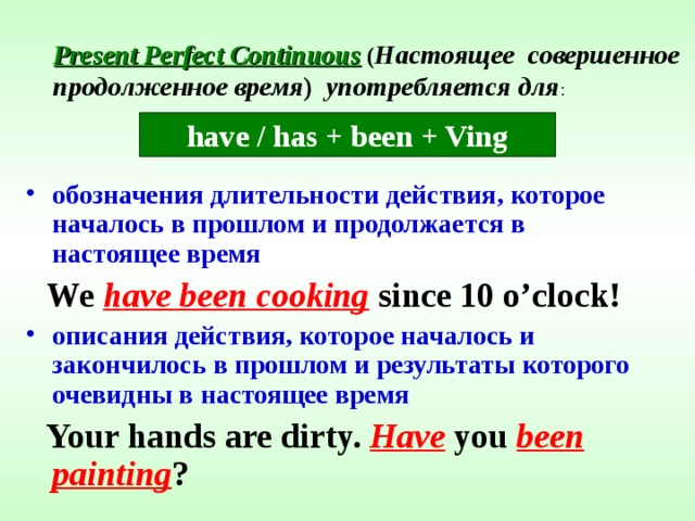 Present Perfect Continuous  ( Настоящее совершенное продолженное время )  употребляется для : have / has + been + Ving обозначения длительности действия, которое началось в прошлом и продолжается в настоящее время  We have been cooking since 10 o’clock! описания действия, которое началось и закончилось в прошлом и результаты которого очевидны в настоящее время  Your hands are dirty. Have you been painting ? 