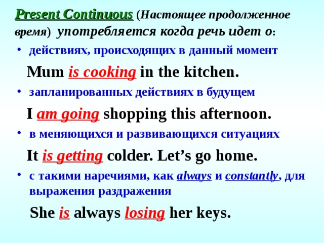 Present Continuous  ( Настоящее продолженное время ) употребляется когда речь идет о : действиях, происходящих в данный момент  Mum is cooking in the kitchen. запланированных действиях в будущем  I am going shopping this afternoon. в меняющихся и развивающихся ситуациях  It is getting colder. Let’s go home. с такими наречиями, как always и constantly , для выражения раздражения  She is always losing her keys.  