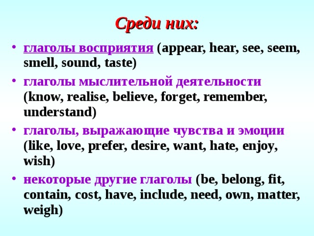Среди них: глаголы восприятия  (appear, hear, see, seem, smell, sound, taste) глаголы мыслительной деятельности  (know, realise, believe, forget, remember, understand) глаголы, выражающие чувства и эмоции  (like, love, prefer, desire, want, hate, enjoy, wish) некоторые другие глаголы  (be, belong, fit, contain, cost, have, include, need, own, matter, weigh) 