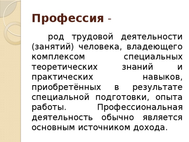 Профессия -  род трудовой деятельности (занятий) человека, владеющего комплексом специальных теоретических знаний и практических навыков, приобретённых в результате специальной подготовки, опыта работы. Профессиональная деятельность обычно является основным источником дохода. 