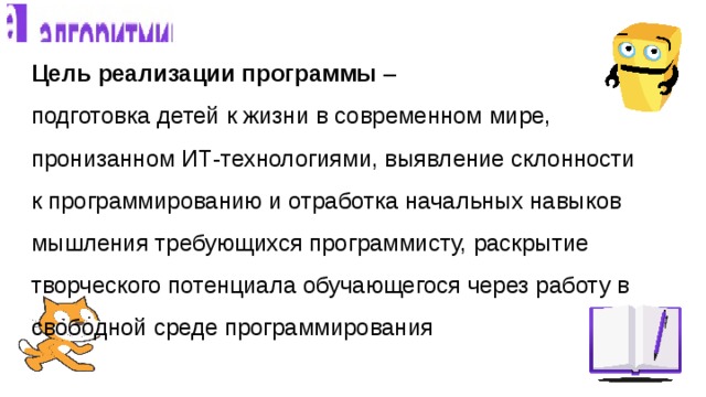 Цель реализации программы –  подготовка детей к жизни в современном мире, пронизанном ИТ-технологиями, выявление склонности к программированию и отработка начальных навыков мышления требующихся программисту, раскрытие творческого потенциала обучающегося через работу в свободной среде программирования   