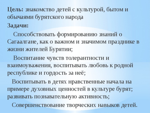 Цель:  знакомство детей с культурой, бытом и обычаями бурятского народа Задачи:  Способствовать формированию знаний о Сагаалгане, как о важном и значимом празднике в жизни жителей Бурятии;  Воспитание чувств толерантности и взаимоуважения, воспитывать любовь к родной республике и гордость за неё;  Воспитывать в детях нравственные начала на примере духовных ценностей в культуре бурят; развивать познавательную активность;  Совершенствование творческих навыков детей. 