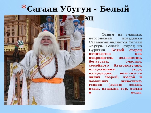 Сагаан Убугун - Белый Старец  Одним из главных персонажей праздника Сагаалган является Сагаан Убугун- Белый Старец из Бурятии. Белый старец почитается как покровитель долголетия, богатства, счастья, семейного благополучия, продолжения рода, плодородия, повелитель диких зверей, людей и домашних животных, гениев (духов) земли, воды, владыка гор, земли и воды.    