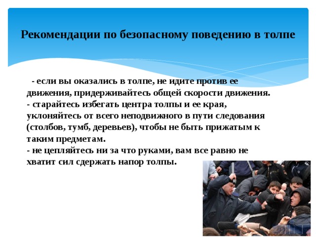Рекомендации по безопасному поведению в толпе    - если вы оказались в толпе, не идите против ее движения, придерживайтесь общей скорости движения.  - старайтесь избегать центра толпы и ее края, уклоняйтесь от всего неподвижного в пути следования (столбов, тумб, деревьев), чтобы не быть прижатым к таким предметам.  - не цепляйтесь ни за что руками, вам все равно не хватит сил сдержать напор толпы.    