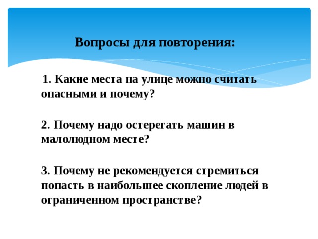  Вопросы для повторения:   1. Какие места на улице можно считать опасными и почему?  2. Почему надо остерегать машин в малолюдном месте?  3. Почему не рекомендуется стремиться попасть в наибольшее скопление людей в ограниченном пространстве?   