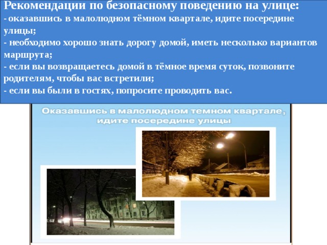 Рекомендации по безопасному поведению на улице:  - оказавшись в малолюдном тёмном квартале, идите посередине улицы;  - необходимо хорошо знать дорогу домой, иметь несколько вариантов маршрута;  - если вы возвращаетесь домой в тёмное время суток, позвоните родителям, чтобы вас встретили;  - если вы были в гостях, попросите проводить вас.   