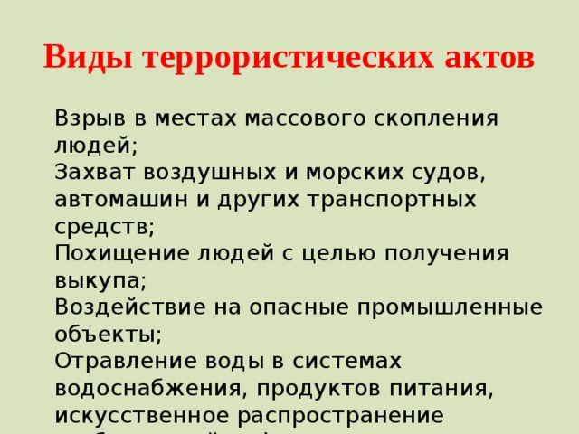 Виды террористических актов Взрыв в местах массового скопления людей; Захват воздушных и морских судов, автомашин и других транспортных средств; Похищение людей с целью получения выкупа; Воздействие на опасные промышленные объекты; Отравление воды в системах водоснабжения, продуктов питания, искусственное распространение возбудителей инфекционных заболеваний; Искусственное загрязнение местности радиоактивными отходами. 