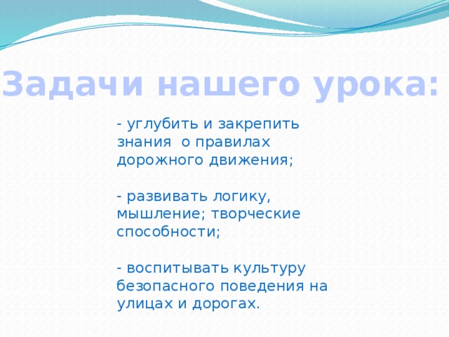 Задачи нашего урока: - углубить и закрепить знания о правилах дорожного движения; - развивать логику, мышление; творческие способности; - воспитывать культуру безопасного поведения на улицах и дорогах. 