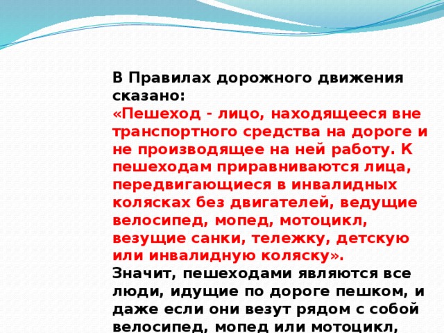В Правилах дорожного дви­жения сказано: «Пешеход - лицо, находящееся вне транспортного средства на дороге и не производящее на ней работу. К пешеходам приравниваются лица, передвигающиеся в инвалидных колясках без двигателей, ведущие велосипед, мопед, мотоцикл, везущие санки, тележку, детскую или инвалидную коляску».  Значит, пешеходами являются все люди, идущие по дороге пешком, и даже если они везут рядом с собой велосипед, мопед или мотоцикл, они тоже пешеходы.   