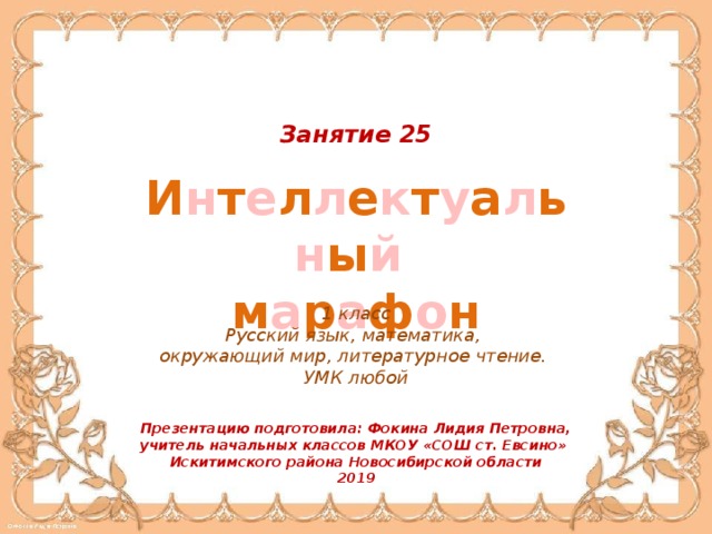 Занятие 25 И н т е л л е к т у а л ь н ы й  м а р а ф о н 1 класс Русский язык, математика, окружающий мир, литературное чтение. УМК любой Презентацию подготовила: Фокина Лидия Петровна, учитель начальных классов МКОУ «СОШ ст. Евсино» Искитимского района Новосибирской области 2019