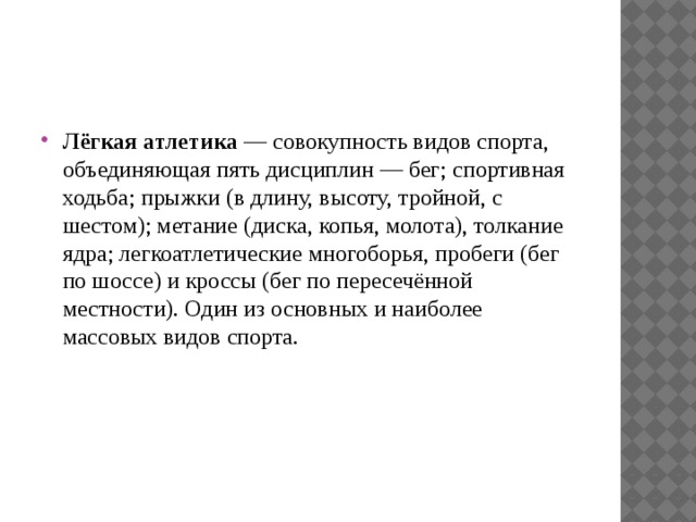 Лёгкая атлетика  — совокупность видов спорта, объединяющая пять дисциплин — бег; спортивная ходьба; прыжки (в длину, высоту, тройной, с шестом); метание (диска, копья, молота), толкание ядра; легкоатлетические многоборья, пробеги (бег по шоссе) и кроссы (бег по пересечённой местности). Один из основных и наиболее массовых видов спорта. 