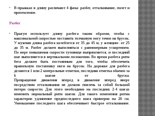 В прыжках в длину различают 4 фазы: разбег, отталкивание, полет и приземление.   Разбег   Прыгун использует длину разбега таким образом, чтобы с максимальной скоростью поставить толчковую ногу точно на брусок. У мужчин длина разбега колеблется от 35 до 45 м, у женщин– от 25 до 35 м. Разбег должен выполняться с равномерным ускорением.  По мере повышения скорости туловище выпрямляется, и последний шаг выполняется в вертикальном положении. Во время разбега ритм бега должен быть постоянным для того, чтобы обеспечить правильную постановку ноги на брусок. На дорожке для разбега делаются 1 или 2 контрольные отметки, последняя отметка обычно за 6 шагов от бруска.  Превращение движения вперед в движение вперед вверх посредством отталкивания не должно повлечь за собой большой потери скорости. Для этого необходимо на последних 2-4 шагах изменить нормальный ритм шагов. Для такого изменения ритма характерно удлинение предпоследнего шага примерно на 20 см. Уменьшение последнего шага обеспечивает быстрое отталкивание.   
