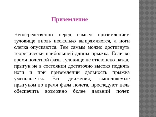 П Приземление  Непосредственно перед самым приземлением туловище вновь несколько выпрямляется, а ноги слегка опускаются. Тем самым можно достигнуть теоретически наибольшей длины прыжка. Если во время полетной фазы туловище не отклонено назад, прыгун не в состоянии достаточно высоко поднять ноги и при приземлении дальность прыжка уменьшается. Все движения, выполняемые прыгуном во время фазы полета, преследуют цель обеспечить возможно более дальний полет.   