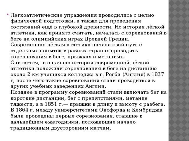 Легкоатлетические упражнения проводились с целью физической подготовки, а также для проведения состязаний ещё в глубокой древности. Но история лёгкой атлетики, как принято считать, началась с соревнований в беге на олимпийских играх Древней Греции.  Современная лёгкая атлетика начала свой путь с отдельных попыток в разных странах проводить соревнования в беге, прыжках и метаниях.  Считается, что начало истории современной лёгкой атлетики положили соревнования в беге на дистанцию около 2 км учащихся колледжа в г. Регби (Англия) в 1837 г, после чего такие соревнования стали проводиться в других учебных заведениях Англии.  Позднее в программу соревнований стали включать бег на короткие дистанции, бег с препятствиями, метание тяжести, а в 1851 г.— прыжки в длину и высоту с разбега. В 1864 г. между университетами Оксфорда и Кембриджа были проведены первые соревнования, ставшие в дальнейшем ежегодными, положившие начало традиционным двусторонним матчам. 