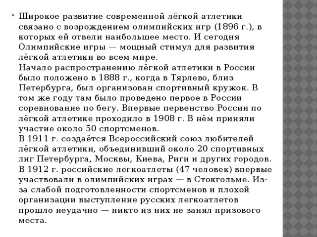 Широкое развитие современной лёгкой атлетики связано с возрождением олимпийских игр (1896 г.), в которых ей отвели наибольшее место. И сегодня Олимпийские игры — мощный стимул для развития лёгкой атлетики во всем мире.  Начало распространению лёгкой атлетики в России было положено в 1888 г., когда в Тярлево, близ Петербурга, был организован спортивный кружок. В том же году там было проведено первое в России соревнование по бегу. Впервые первенство России по лёгкой атлетике проходило в 1908 г. В нём приняли участие около 50 спортсменов.  В 1911 г. создаётся Всероссийский союз любителей лёгкой атлетики, объединивший около 20 спортивных лиг Петербурга, Москвы, Киева, Риги и других городов.  В 1912 г. российские легкоатлеты (47 человек) впервые участвовали в олимпийских играх — в Стокгольме. Из-за слабой подготовленности спортсменов и плохой организации выступление русских легкоатлетов прошло неудачно — никто из них не занял призового места. 