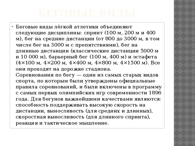 Беговые виды   Беговые виды лёгкой атлетики объединяют следующие дисциплины: спринт (100 м, 200 м и 400 м), бег на средние дистанции (от 800 до 3000 м, в том числе бег на 3000 м с препятствиями), бег на длинные дистанции (классические дистанции 5000 м и 10 000 м), барьерный бег (100 м, 400 м) и эстафета (4×100 м, 4×200 м, 4×400 м, 4×800 м, 4×1500 м). Все они проходят на дорожке стадиона.  Соревнования по бегу — один из самых старых видов спорта, по которым были утверждены официальные правила соревнований, и были включены в программу с самых первых олимпийских игр современности 1896 года. Для бегунов важнейшими качествами являются: способность поддерживать высокую скорость на дистанции, выносливость (для средних и длинных), скоростная выносливость (для длинного спринта), реакция и тактическое мышление. 