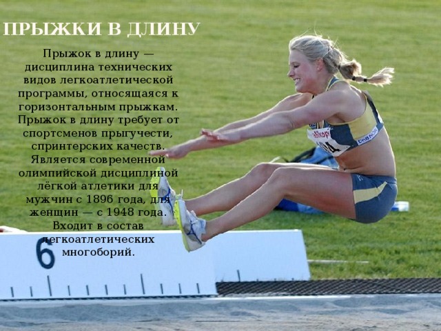 Прыжки в длину Прыжок в длину — дисциплина технических видов легкоатлетической программы, относящаяся к горизонтальным прыжкам. Прыжок в длину требует от спортсменов прыгучести, спринтерских качеств. Является современной олимпийской дисциплиной лёгкой атлетики для мужчин с 1896 года, для женщин — с 1948 года. Входит в состав легкоатлетических многоборий. 