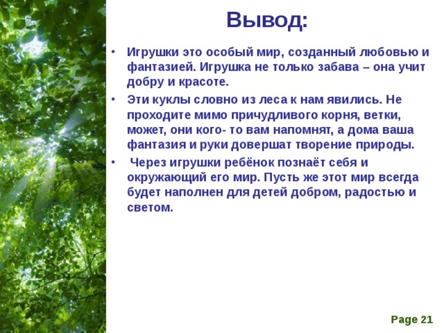 Вывод:   Игрушки это особый мир, созданный любовью и фантазией. Игрушка не только забава – она учит добру и красоте. Эти куклы словно из леса к нам явились. Не проходите мимо причудливого корня, ветки, может, они кого- то вам напомнят, а дома ваша фантазия и руки довершат творение природы.   Через игрушки ребёнок познаёт себя и окружающий его мир. Пусть же этот мир всегда будет наполнен для детей добром, радостью и светом. 