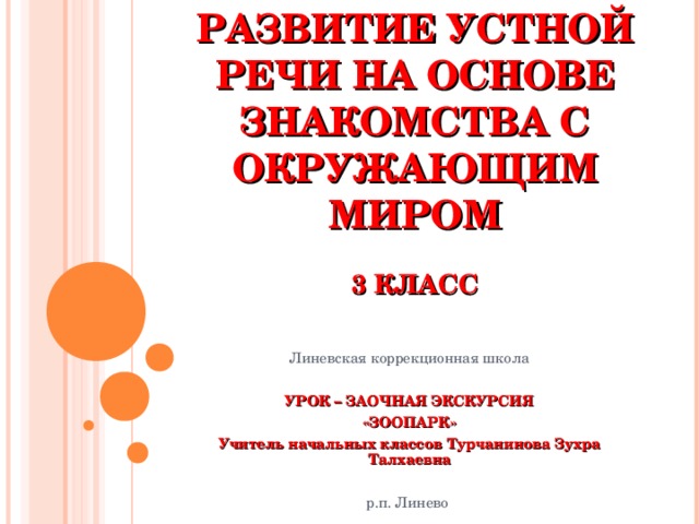 РАЗВИТИЕ УСТНОЙ РЕЧИ НА ОСНОВЕ ЗНАКОМСТВА С ОКРУЖАЮЩИМ МИРОМ   3 КЛАСС Линевская коррекционная школа  УРОК – ЗАОЧНАЯ ЭКСКУРСИЯ «ЗООПАРК» Учитель начальных классов Турчанинова Зухра Талхаевна  р.п. Линево 