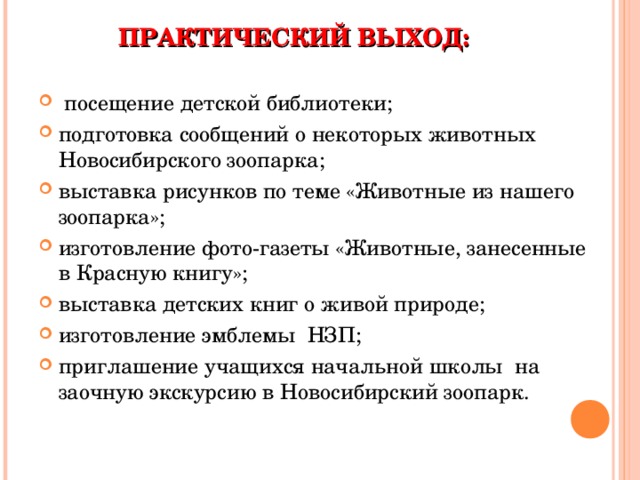 ПРАКТИЧЕСКИЙ ВЫХОД:  посещение детской библиотеки; подготовка сообщений о некоторых животных Новосибирского зоопарка; выставка рисунков по теме «Животные из нашего зоопарка»; изготовление фото-газеты «Животные, занесенные в Красную книгу»; выставка детских книг о живой природе; изготовление эмблемы НЗП; приглашение учащихся начальной школы на заочную экскурсию в Новосибирский зоопарк.  