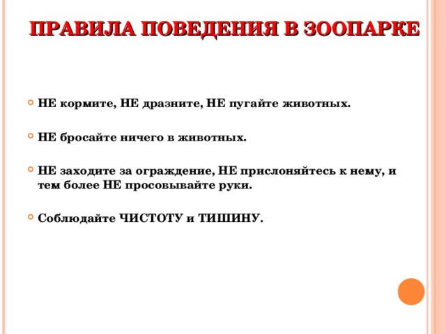 ПРАВИЛА ПОВЕДЕНИЯ В ЗООПАРКЕ НЕ кормите, НЕ дразните, НЕ пугайте животных.  НЕ бросайте ничего в животных.  НЕ заходите за ограждение, НЕ прислоняйтесь к нему, и тем более НЕ просовывайте руки.  Соблюдайте ЧИСТОТУ и ТИШИНУ.  